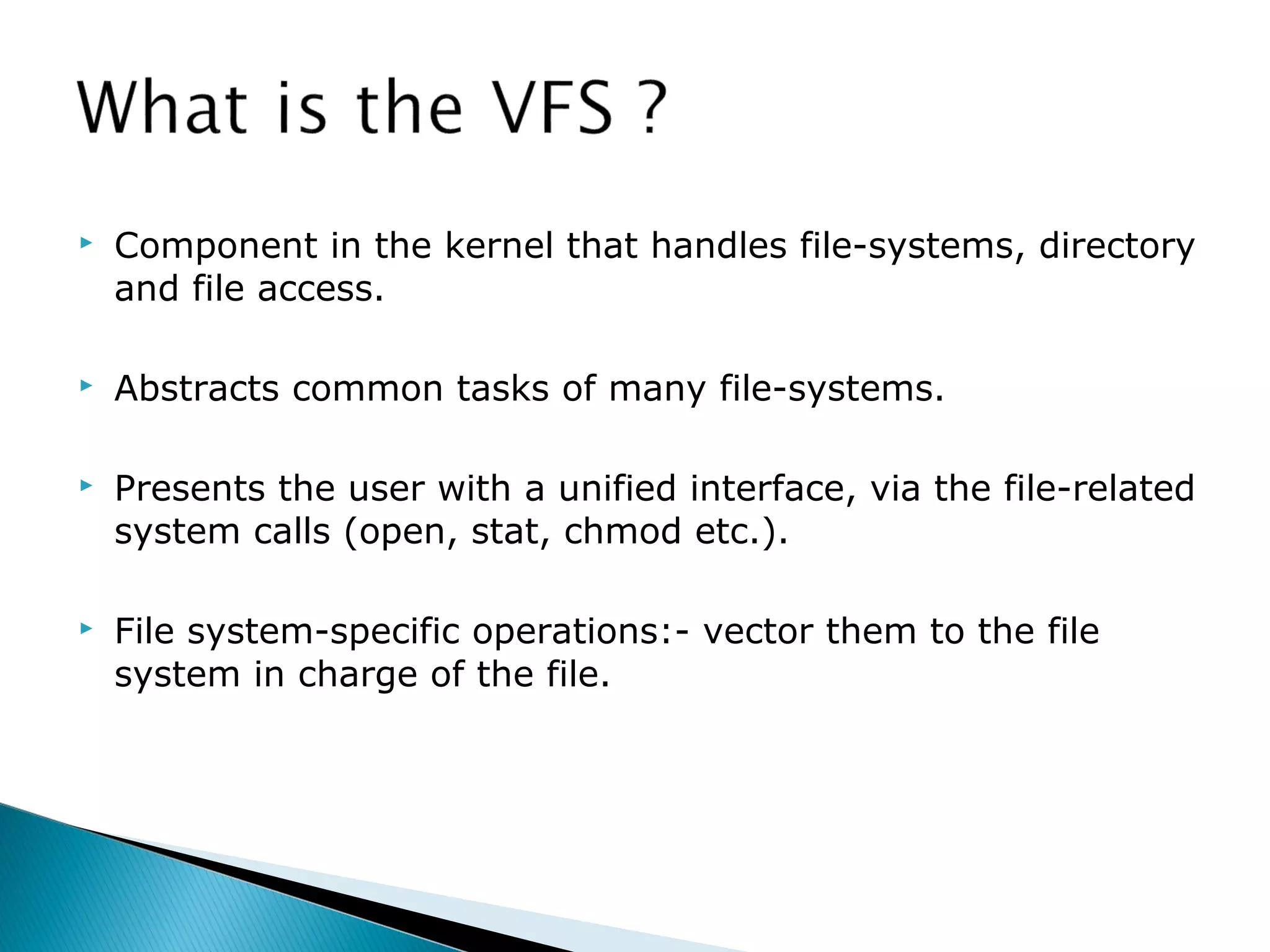  Component in the kernel that handles file-systems, directory
and file access.
 Abstracts common tasks of many file-systems.
 Presents the user with a unified interface, via the file-related
system calls (open, stat, chmod etc.).
 File system-specific operations:- vector them to the file
system in charge of the file.
 