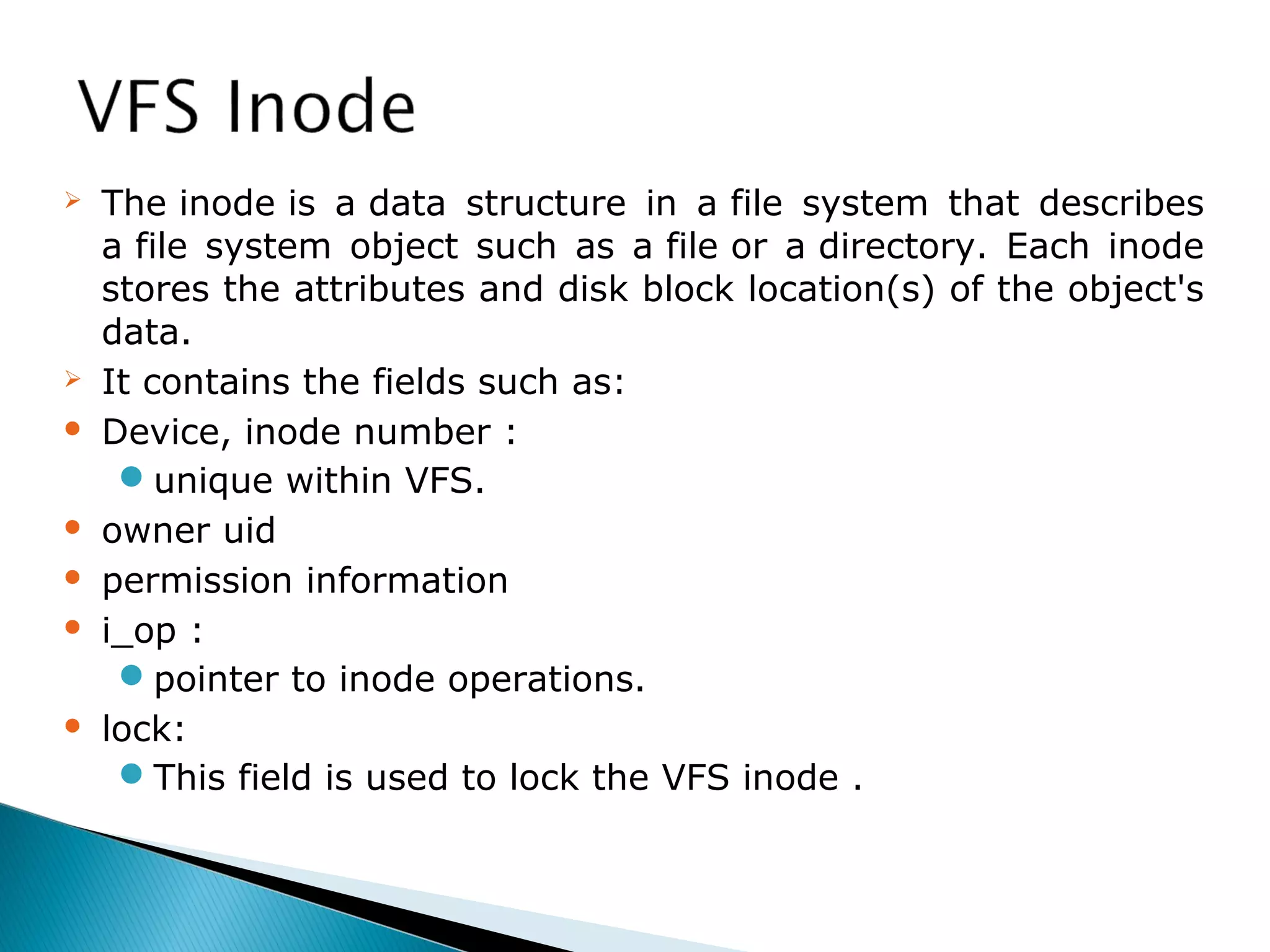  The inode is a data structure in a file system that describes
a file system object such as a file or a directory. Each inode
stores the attributes and disk block location(s) of the object's
data.
 It contains the fields such as:
 Device, inode number :
unique within VFS.
 owner uid
 permission information
 i_op :
pointer to inode operations.
 lock:
This field is used to lock the VFS inode .
 