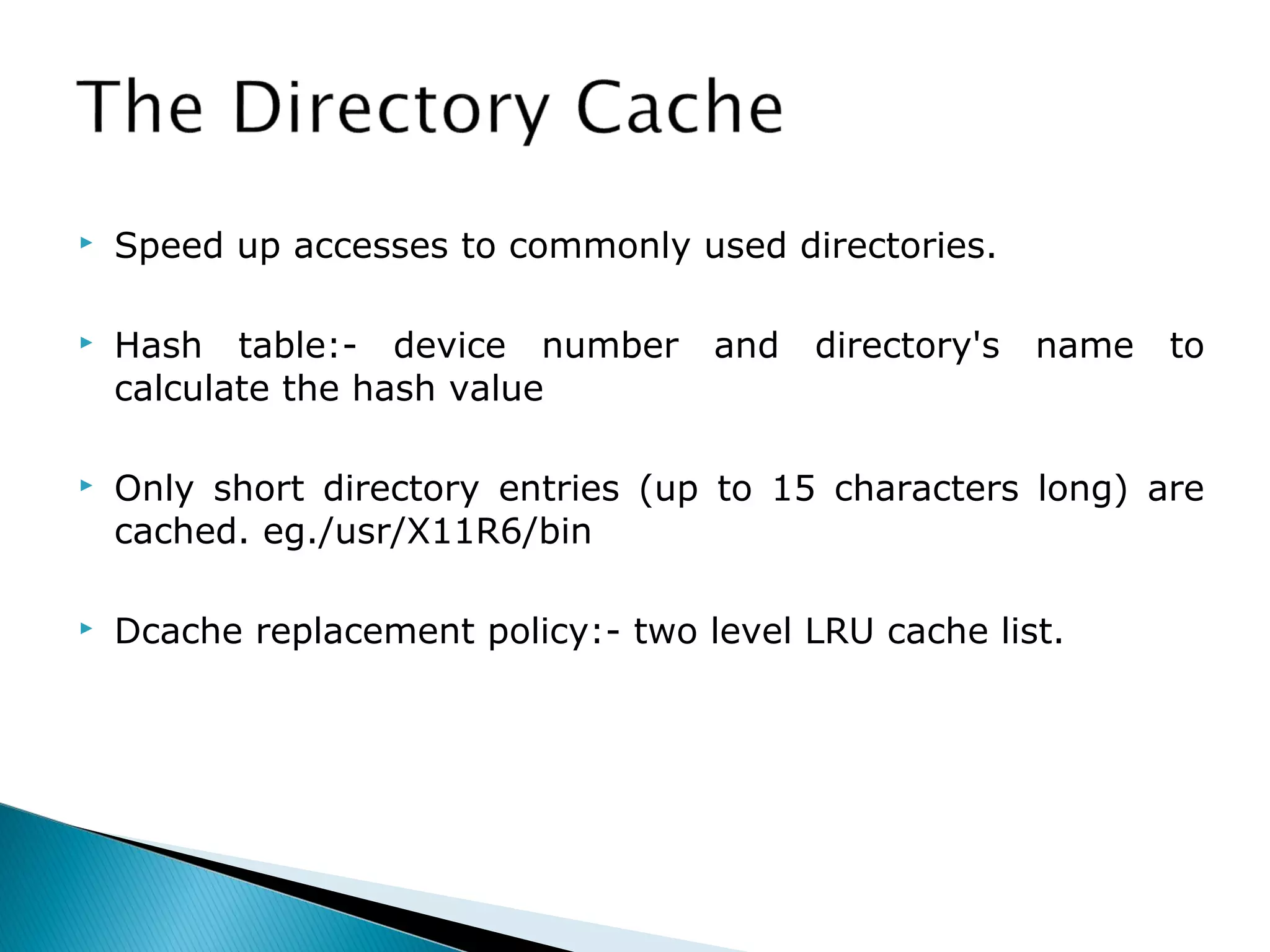  Speed up accesses to commonly used directories.
 Hash table:- device number and directory's name to
calculate the hash value
 Only short directory entries (up to 15 characters long) are
cached. eg./usr/X11R6/bin
 Dcache replacement policy:- two level LRU cache list.
 