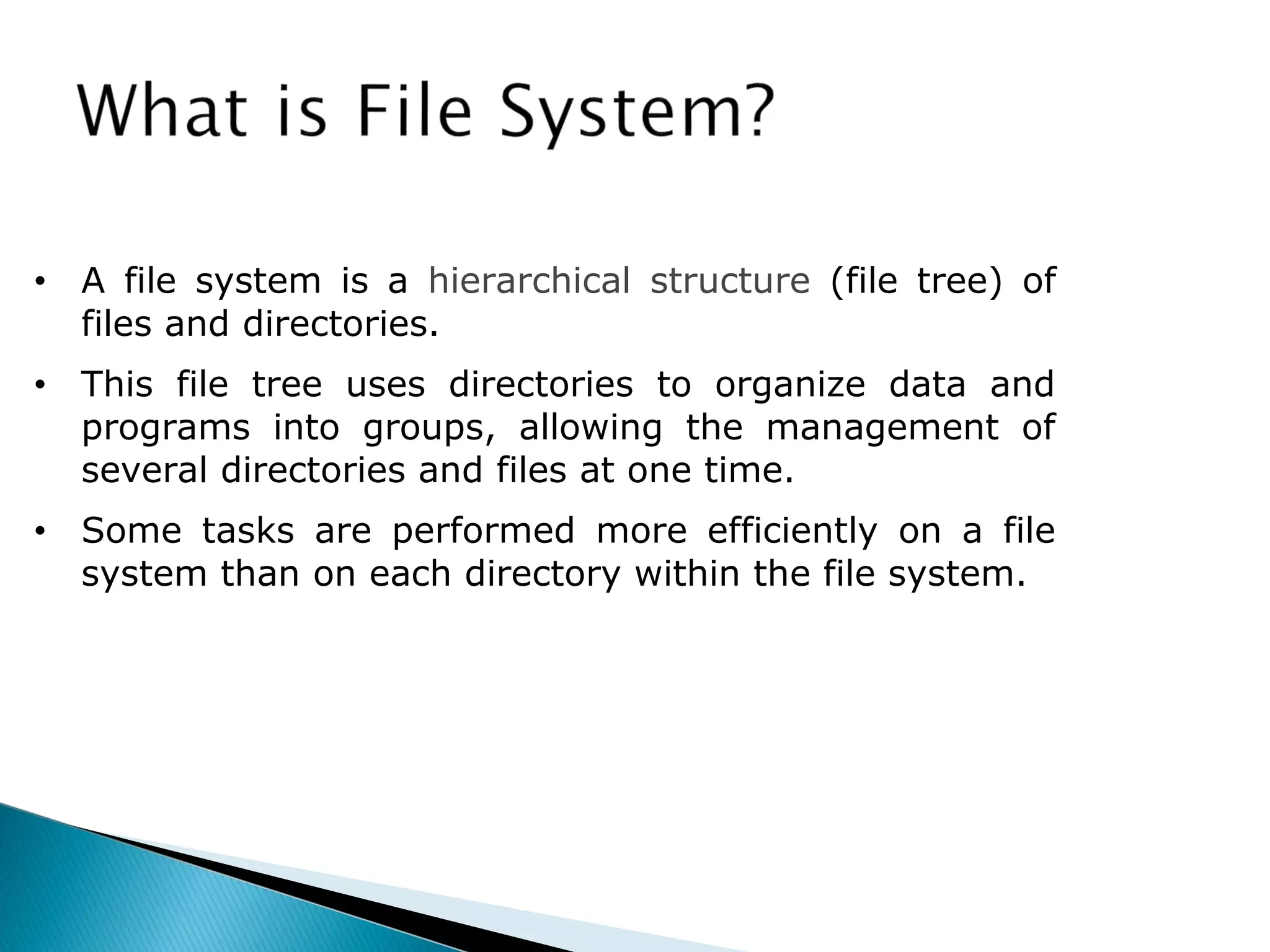 • A file system is a hierarchical structure (file tree) of
files and directories.
• This file tree uses directories to organize data and
programs into groups, allowing the management of
several directories and files at one time.
• Some tasks are performed more efficiently on a file
system than on each directory within the file system.
 