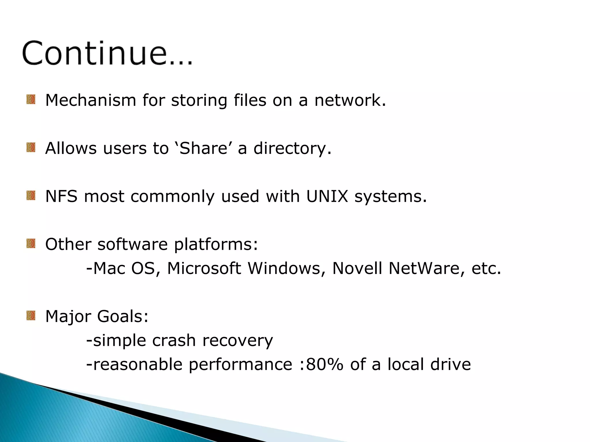 Mechanism for storing files on a network.
Allows users to ‘Share’ a directory.
NFS most commonly used with UNIX systems.
Other software platforms:
-Mac OS, Microsoft Windows, Novell NetWare, etc.
Major Goals:
-simple crash recovery
-reasonable performance :80% of a local drive
 