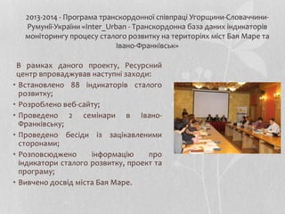 В рамках даного проекту, Ресурсний
центр впроваджував наступні заходи:
• Встановлено 88 індикаторів сталого
розвитку;
• Розроблено веб-сайту;
• Проведено 2 семінари в Івано-
Франківську;
• Проведено бесіди із зацікавленими
сторонами;
• Розповсюджено інформацію про
індикатори сталого розвитку, проект та
програму;
• Вивчено досвід міста Бая Маре.
2013-2014 - Програма транскордонної співпраці Угорщини-Словаччини-
Румунії-України «Inter_Urban - Транскордонна база даних індикаторів
моніторингу процесу сталого розвитку на територіях міст Бая Маре та
Івано-Франківськ»
 