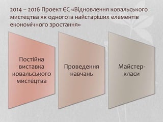 2014 – 2016 Проект ЄС «Відновлення ковальського
мистецтва як одного із найстаріших елементів
економічного зростання»
Постійна
виставка
ковальського
мистецтва
Проведення
навчань
Майстер-
класи
 