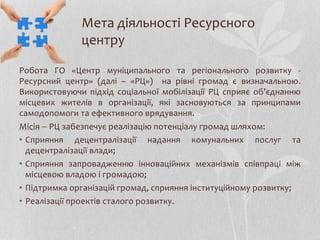 Мета діяльності Ресурсного
центру
Робота ГО «Центр муніципального та регіонального розвитку -
Ресурсний центр» (далі – «РЦ») на рівні громад є визначальною.
Використовуючи підхід соціальної мобілізації РЦ сприяє об’єднанню
місцевих жителів в організації, які засновуються за принципами
самодопомоги та ефективного врядування.
Місія  РЦ забезпечує реалізацію потенціалу громад шляхом:
• Сприяння децентралізації надання комунальних послуг та
децентралізації влади;
• Сприяння запровадженню інноваційних механізмів співпраці між
місцевою владою і громадою;
• Підтримка організацій громад, сприяння інституційному розвитку;
• Реалізації проектів сталого розвитку.
 