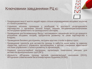 Ключовими завданнями РЦ є:
• Покращення якості життя людей через спільне впровадження місцевих ініціатив
зі сталого розвитку;
• Сприяння міським громадам у розбудові їх здатності налагоджувати
партнерство з органами міської влади, іншими місцевими/регіональними
інституціями приватного та громадського секторів;
• Проведення роз’яснювальних бесід і мотивування мешканців міста до кращого
розуміння місцевих потреб, пріоритетів розвитку та умов партнерства з
владою;
• Проведення базових досліджень, засідань круглих столів та фокус-груп;
• Проведення тренінгів для активістів громад із набуття ними вмінь та навичок
лідерства, здатності управляти організаціями з метою створення ефективної
системи управління і сталого розвитку їх організацій;
• Надання консультаційної підтримки, організація тематичних навчань для
активістів функціональних груп (ФГ);
• Діяльність об’єднань громад органів самоорганізації населення (ОСН),
об’єднання співвласників багатоквартирних будинків (ОСББ).
 