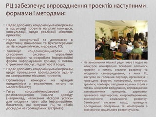 РЦ забезпечує впровадження проектів наступними
формами і методами:
• Надає допомогу кондомініумам/мережам
в підготовці проектів на різні конкурси,
консультації, щодо реалізації місцевих
проектів;
• Надає консультації та допомагає в
підготовці фінансових та бухгалтерських
звітів кондомініумам, мережам, ГО;
• Заохочує кондомініуми/мережі до
створення системи управління
інформацією та розробляє інформаційні
форми інформування громад з питань
отримання послуг, підзвітності тощо;
• Надає допомогу кондомініумам/мережам
щодо проведення громадського аудиту
по завершенню місцевих проектів;
• Організовує конкурси на кращий
кондомініум з екологічних питань та
малого бізнесу;
• Готує кондомініуми/мережі до
розповсюдження їхнього досвіду
(наприклад, написання «Історій успіху»
для місцевих газет або інформаційних
бюлетенів, які випускає РЦ та обмін
досвідом на громадських зустрічах).
• На замовлення міської ради готує і подає на
конкурси міжнародної технічної допомоги
проекти з питань сталого розвитку та
місцевого самоврядування, в яких РЦ
виступає як головний партнер, організовує і
проводить форуми, конференції, конкурси,
тренінги, семінари, засідання круглих столів з
питань місцевого врядування, впровадження
демократичних принципів, державно-
правового партнерства, енергозбереження,
економічного соціального розвитку,
банківської системи тощо, проводить
дослідження опитування та моніторинги з
економічно-соціального розвитку міста.
 
