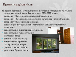 Проектна діяльність
За період реалізації «Муніципальної програми врядування та сталого
розвитку» в місті Івано-Франківську у 2004-2013 роках:
 створено 106 органів самоорганізації населення;
 створено 148 об'єднань співвласників багатоквартирних будинків;
 створено 63 благодійні організації.
Загалом цими об’єднаннями реалізовано більше 120 проектів,
серед яких:
 реконструкція підвальних розгалужень;
 реконструкція та влаштування
шатрового даху;
 ремонт м‘якої покрівлі;
 встановлення приладів
обліку теплової енергії;
 ремонт сходових кліток;
 утеплення будинків та ін.
 