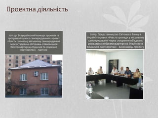 Проектна діяльність
2011 рр. Всеукраїнський конкурс проектів та
програм місцевого самоврядування - проект
«Участь громади у місцевому самоврядуванні
через створення об’єднань співвласників
багатоквартирних будинків та соціальне
партнерство» - партнер
2011р. Представництво Світового Банку в
Україні – проект «Участь громади у місцевому
самоврядуванні через створення об’єднань
співвласників багатоквартирних будинків та
соціальне партнерство» - виконавець проекту
 