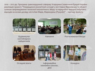 2010 – 2012 рр. Програма транскордонної співпраці Угорщини-Словаччини-Румунії-України -
реалізація проекту “Покращення екологічної ситуації у місті Івано-Франківську та області
шляхом запровадження технології екологічного збору та переробки твердих побутових
відходів на основі досвіду міста Бая Маре, Марамуреш (Румунія)” – партнер проекту
Будівництво
контейнерних
майданчиків
Навчання Роз'яснювальні бесіди
Оглядові візити Інформаційна
кампанія в школах,
ДНЗ
Конкурси
 