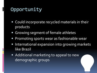 Opportunity
 Could incorporate recycled materials in their
products
 Growing segment of female athletes
 Promoting sports wear as fashionable wear
 International expansion into growing markets
like Brazil
 Additional marketing to appeal to new
demographic groups
💡
 