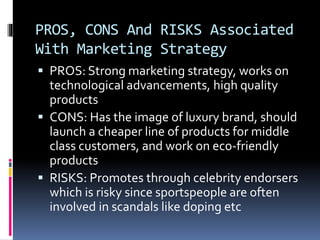 PROS, CONS And RISKS Associated
With Marketing Strategy
 PROS: Strong marketing strategy, works on
technological advancements, high quality
products
 CONS: Has the image of luxury brand, should
launch a cheaper line of products for middle
class customers, and work on eco-friendly
products
 RISKS: Promotes through celebrity endorsers
which is risky since sportspeople are often
involved in scandals like doping etc
 