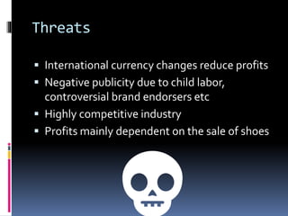 Threats
 International currency changes reduce profits
 Negative publicity due to child labor,
controversial brand endorsers etc
 Highly competitive industry
 Profits mainly dependent on the sale of shoes
💀
 