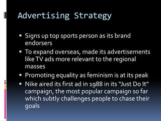 Advertising Strategy
 Signs up top sports person as its brand
endorsers
 To expand overseas, made its advertisements
likeTV ads more relevant to the regional
masses
 Promoting equality as feminism is at its peak
 Nike aired its first ad in 1988 in its “Just Do It”
campaign, the most popular campaign so far
which subtly challenges people to chase their
goals
 