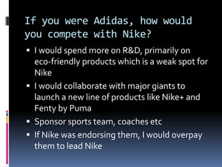 If you were Adidas, how would
you compete with Nike?
 I would spend more on R&D, primarily on
eco-friendly products which is a weak spot for
Nike
 I would collaborate with major giants to
launch a new line of products like Nike+ and
Fenty by Puma
 Sponsor sports team, coaches etc
 If Nike was endorsing them, I would overpay
them to lead Nike
 