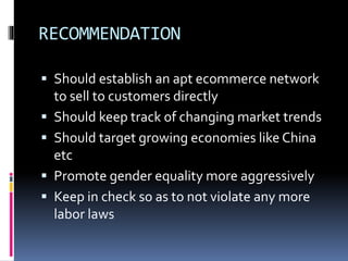 RECOMMENDATION
 Should establish an apt ecommerce network
to sell to customers directly
 Should keep track of changing market trends
 Should target growing economies like China
etc
 Promote gender equality more aggressively
 Keep in check so as to not violate any more
labor laws
 