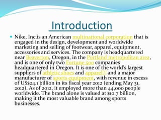 Introduction
 Nike, Inc.is an American multinational corporation that is
engaged in the design, development and worldwide
marketing and selling of footwear, apparel, equipment,
accessories and services. The company is headquartered
near Beaverton, Oregon, in the Portland metropolitan area,
and is one of only two Fortune 500 companies
headquartered in Oregon. It is one of the world's largest
suppliers of athletic shoes and apparel[3] and a major
manufacturer of sports equipment, with revenue in excess
of US$24.1 billion in its fiscal year 2012 (ending May 31,
2012). As of 2012, it employed more than 44,000 people
worldwide. The brand alone is valued at $10.7 billion,
making it the most valuable brand among sports
businesses.
 