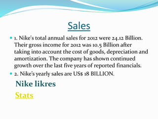 Sales
 1. Nike's total annual sales for 2012 were 24.12 Billion.
Their gross income for 2012 was 10.5 Billion after
taking into account the cost of goods, depreciation and
amortization. The company has shown continued
growth over the last five years of reported financials.
 2. Nike’s yearly sales are US$ 18 BILLION.
Nike likres
Stats
 