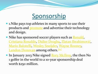 Sponsorship
 1.Nike pays top athletes in many sports to use their
products and promote and advertise their technology
and design.
 Nike has sponsored soccer players such as Ronald,
Cristiana Ronaldo, Didier Drogba, Zlatan Ibrahimović,
Mario Balotelli, Wesley Sneijder, Wayne Rooney,
Landon Donovan among others.[61]
 In January 2013 Nike signed Rory McIlroy, the then No
1 golfer in the world to a 10-year sponsorship deal
worth $250 million.
 