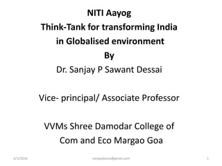 NITI Aayog
Think-Tank for transforming India
in Globalised environment
By
Dr. Sanjay P Sawant Dessai
Vice- principal/ Associate Professor
VVMs Shree Damodar College of
Com and Eco Margao Goa
3/1/2016 1sanjaydessai@gmail.com
 