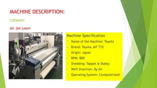 MACHINE DESCRIPTION:
LOOM#01
Air Jet Loom
Machine Specification
 Name of the Machine: Toyota
 Brand: Toyota JAT 710
 Or...