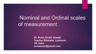 Nominal and Ordinal scales
of measurement
Dr. Roma Smart Joseph
Teacher Educator, Lucknow,
UP, India
romasmart@ymail.com
 