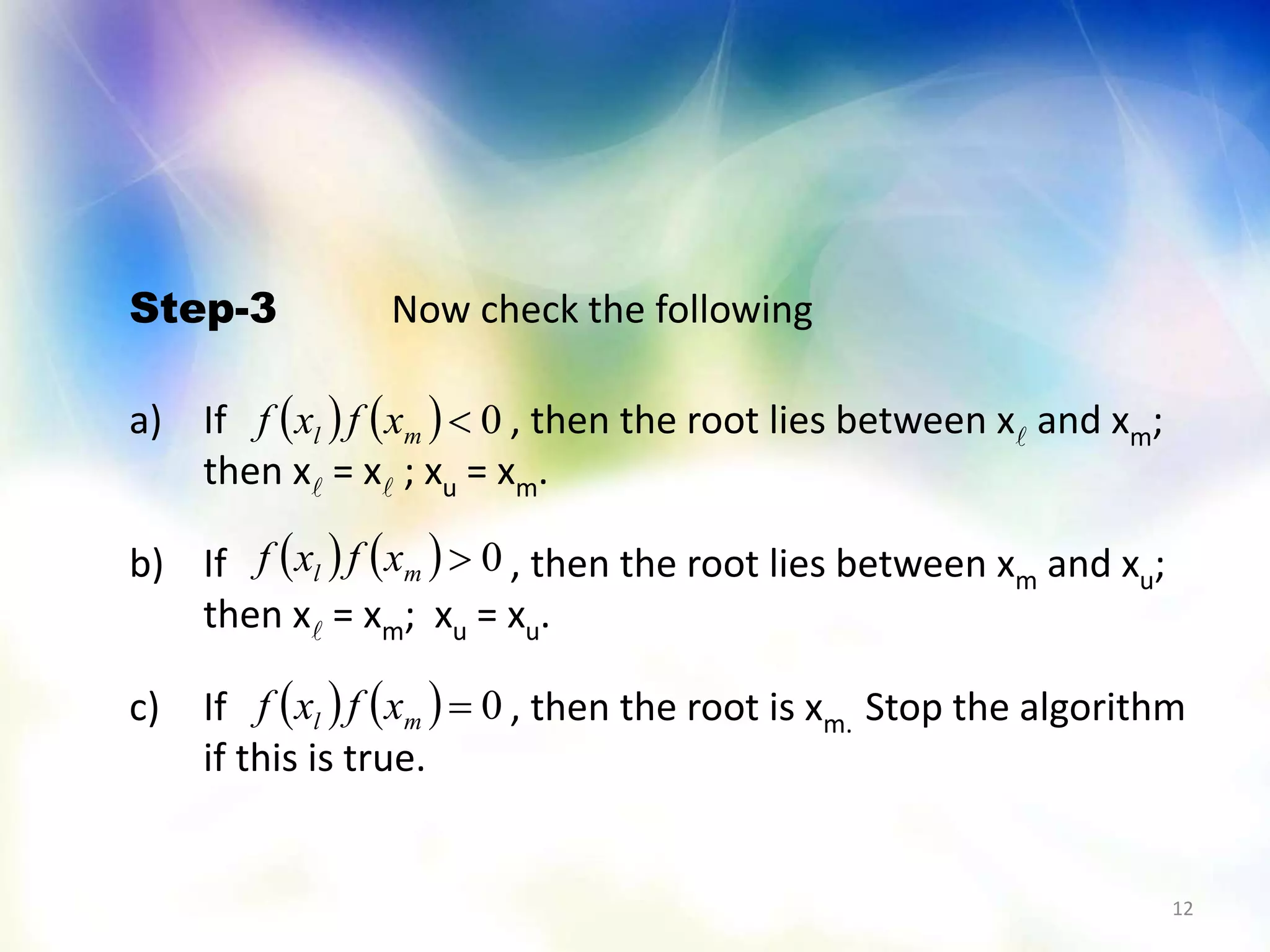12
Step-3 Now check the following
a) If , then the root lies between x and xm;
then x = x ; xu = xm.
b) If , then the root lies between xm and xu;
then x = xm; xu = xu.
c) If , then the root is xm. Stop the algorithm
if this is true.
    0ml xfxf
    0ml xfxf
    0ml xfxf
 