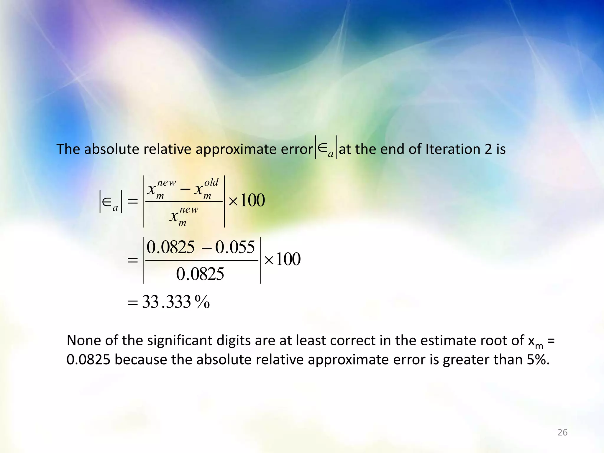 26
The absolute relative approximate error at the end of Iteration 2 isa
%333.33
100
0825.0
055.00825.0
100






 new
m
old
m
new
m
a
x
xx
None of the significant digits are at least correct in the estimate root of xm =
0.0825 because the absolute relative approximate error is greater than 5%.
 