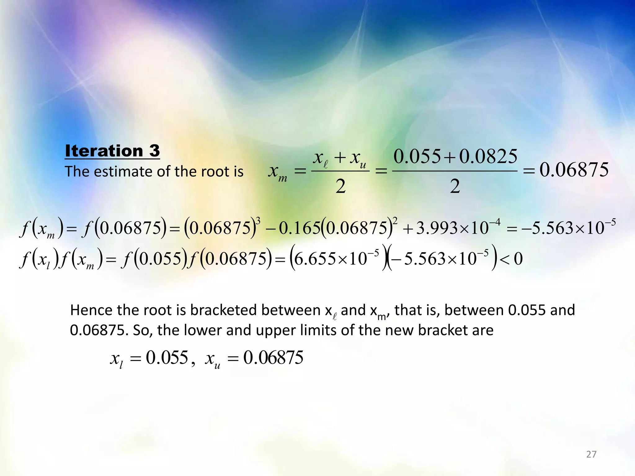 27
06875.0
2
0825.0055.0
2




 u
m
xx
x 
       
           010563.510655.606875.0055.0
10563.510993.306875.0165.006875.006875.0
55
5423




ffxfxf
fxf
ml
m
Iteration 3
The estimate of the root is
Hence the root is bracketed between x and xm, that is, between 0.055 and
0.06875. So, the lower and upper limits of the new bracket are
06875.0,055.0  ul xx
 