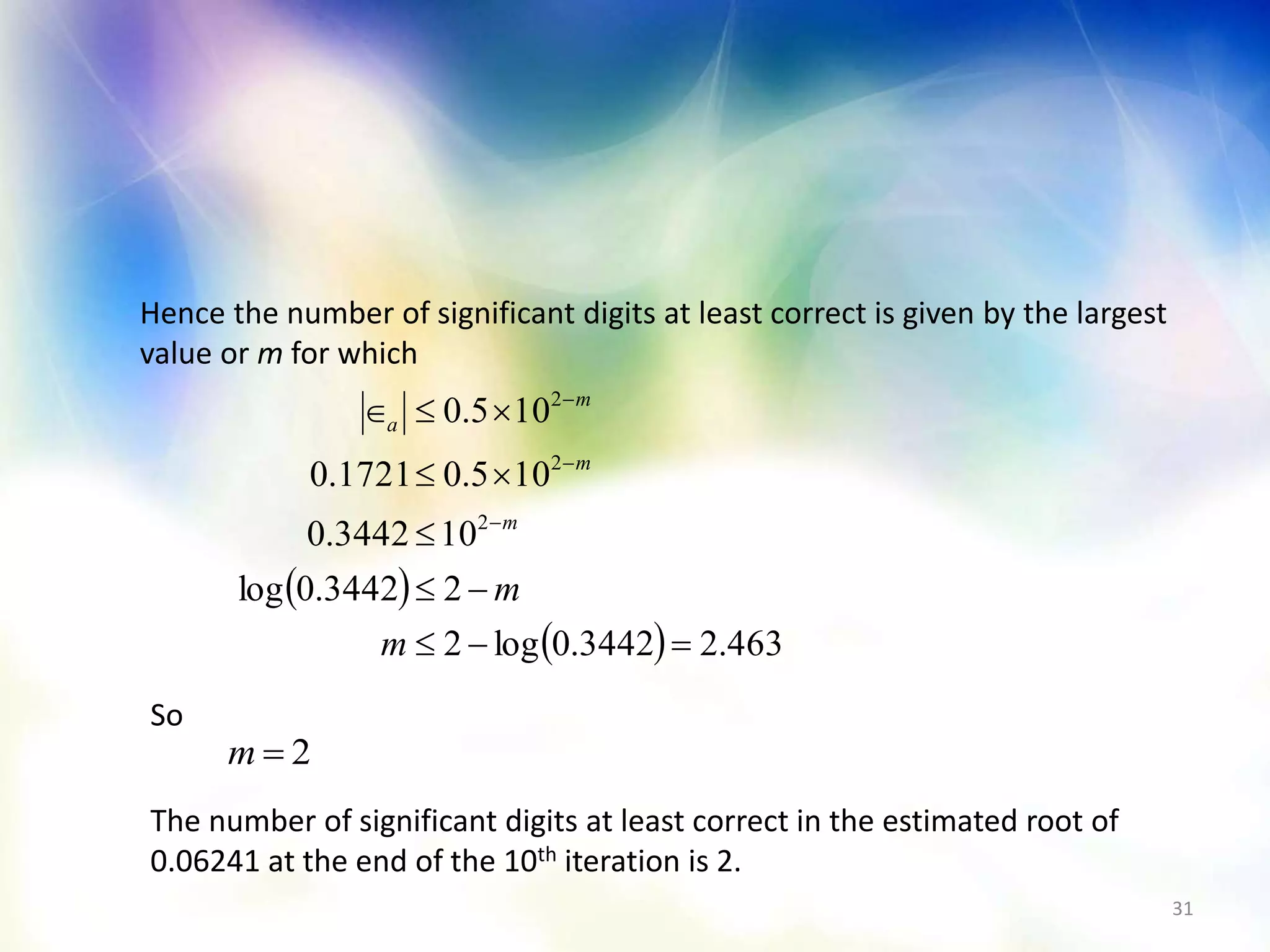 31
Hence the number of significant digits at least correct is given by the largest
value or m for which
 
  463.23442.0log2
23442.0log
103442.0
105.01721.0
105.0
2
2
2








m
m
m
m
m
a
2m
So
The number of significant digits at least correct in the estimated root of
0.06241 at the end of the 10th iteration is 2.
 