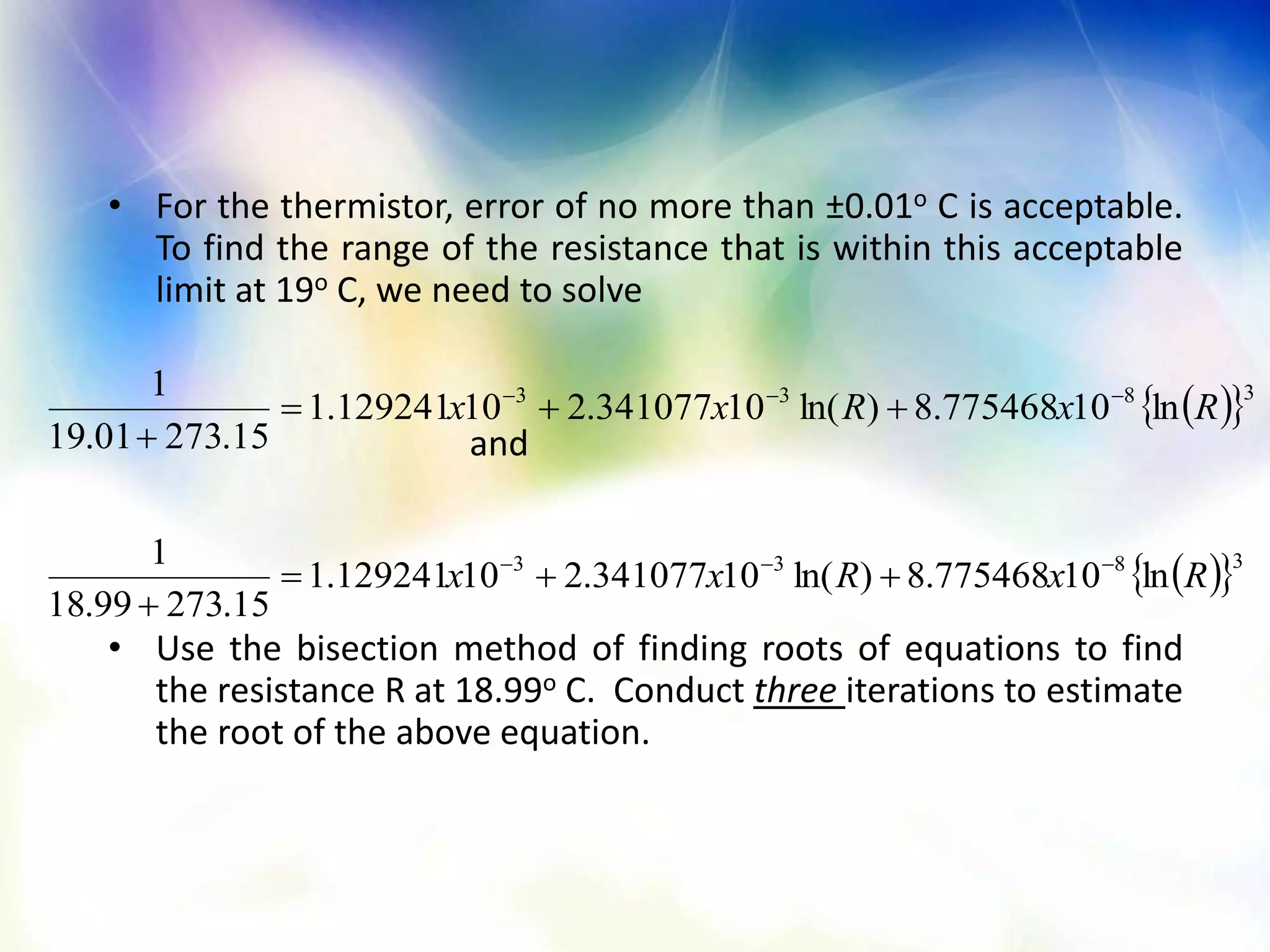• For the thermistor, error of no more than ±0.01o C is acceptable.
To find the range of the resistance that is within this acceptable
limit at 19o C, we need to solve
and
• Use the bisection method of finding roots of equations to find
the resistance R at 18.99o C. Conduct three iterations to estimate
the root of the above equation.
  3833
ln10775468.8)ln(10341077.210129241.1
15.27301.19
1
RxRxx 


  3833
ln10775468.8)ln(10341077.210129241.1
15.27399.18
1
RxRxx 


 