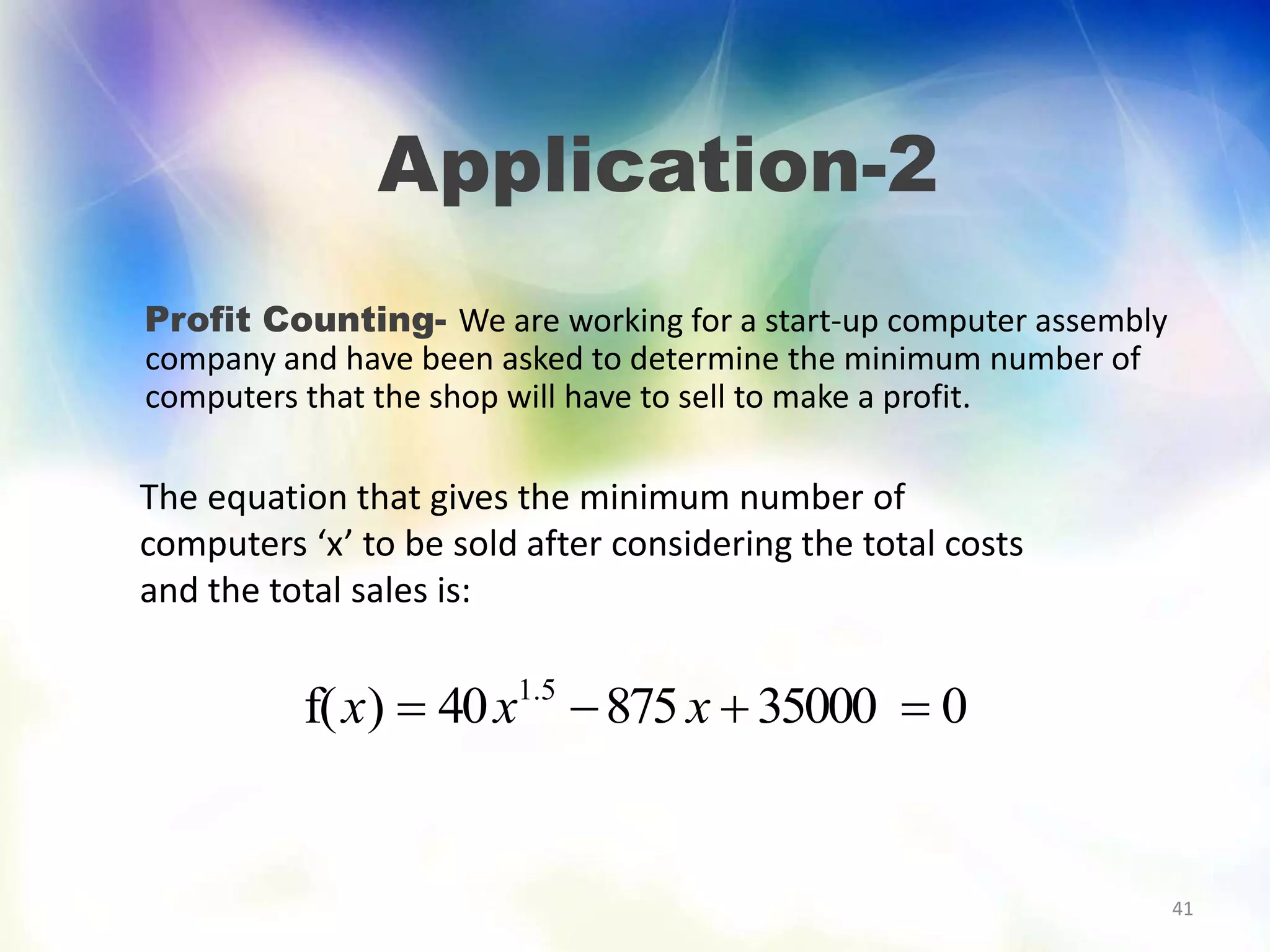 41
Application-2
Profit Counting- We are working for a start-up computer assembly
company and have been asked to determine the minimum number of
computers that the shop will have to sell to make a profit.
The equation that gives the minimum number of
computers ‘x’ to be sold after considering the total costs
and the total sales is:
03500087540)f( 5.1
 xxx
 