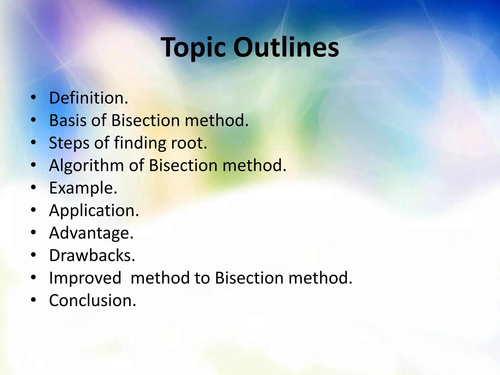 Topic Outlines
• Definition.
• Basis of Bisection method.
• Steps of finding root.
• Algorithm of Bisection method.
• Example.
• Application.
• Advantage.
• Drawbacks.
• Improved method to Bisection method.
• Conclusion.
 