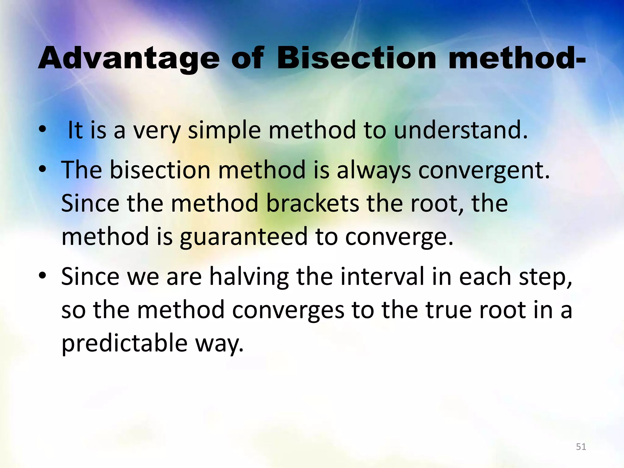 Advantage of Bisection method-
• It is a very simple method to understand.
• The bisection method is always convergent.
Since the method brackets the root, the
method is guaranteed to converge.
• Since we are halving the interval in each step,
so the method converges to the true root in a
predictable way.
51
 