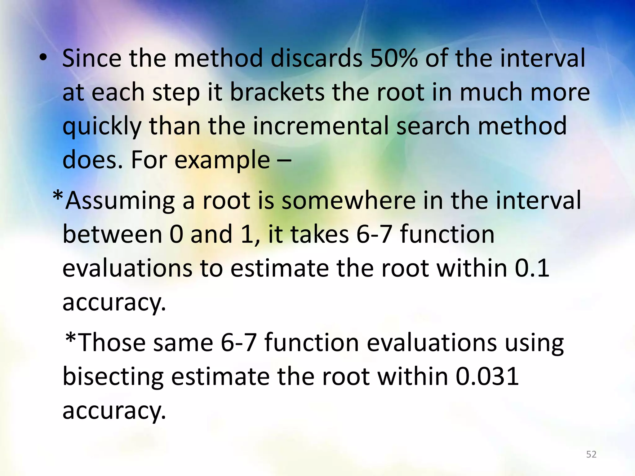 • Since the method discards 50% of the interval
at each step it brackets the root in much more
quickly than the incremental search method
does. For example –
*Assuming a root is somewhere in the interval
between 0 and 1, it takes 6-7 function
evaluations to estimate the root within 0.1
accuracy.
*Those same 6-7 function evaluations using
bisecting estimate the root within 0.031
accuracy.
52
 
