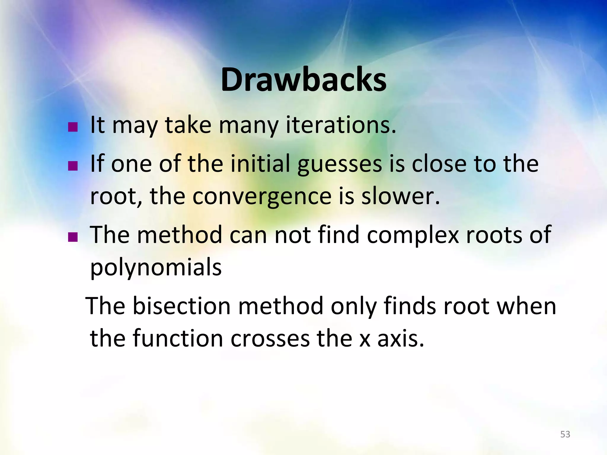 5353
Drawbacks
 It may take many iterations.
 If one of the initial guesses is close to the
root, the convergence is slower.
 The method can not find complex roots of
polynomials
The bisection method only finds root when
the function crosses the x axis.
 