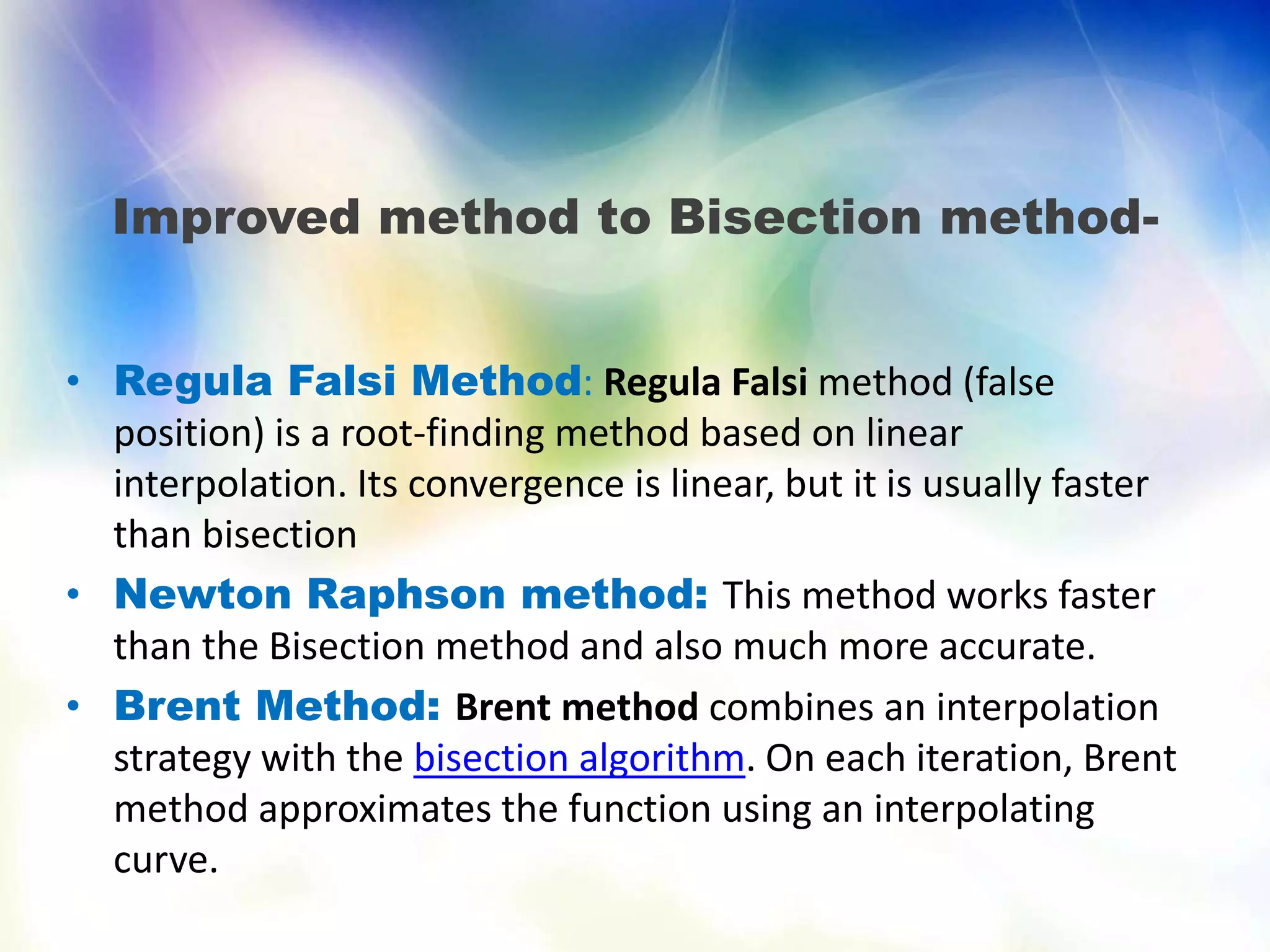 Improved method to Bisection method-
• Regula Falsi Method: Regula Falsi method (false
position) is a root-finding method based on linear
interpolation. Its convergence is linear, but it is usually faster
than bisection
• Newton Raphson method: This method works faster
than the Bisection method and also much more accurate.
• Brent Method: Brent method combines an interpolation
strategy with the bisection algorithm. On each iteration, Brent
method approximates the function using an interpolating
curve.
 