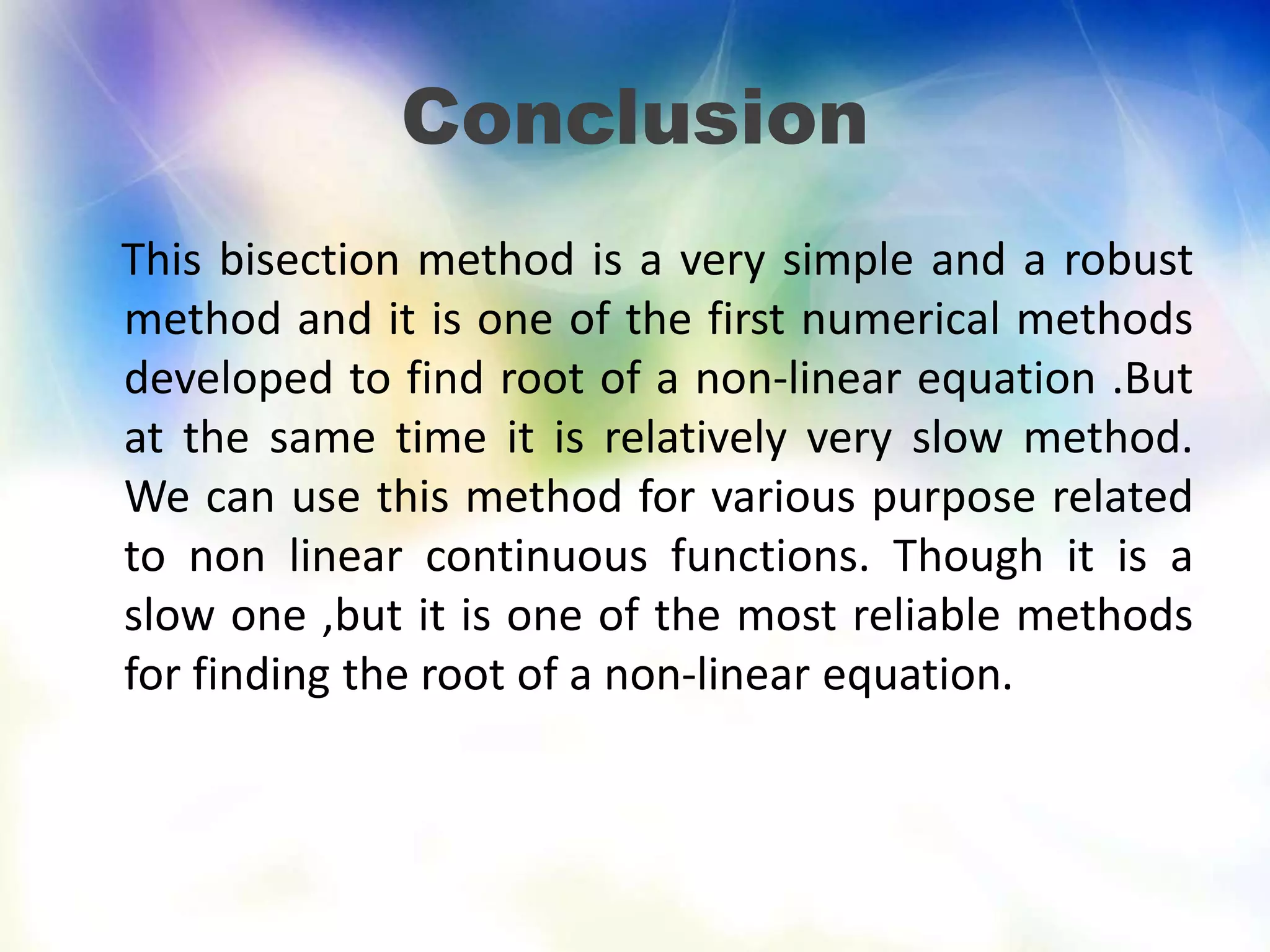 Conclusion
This bisection method is a very simple and a robust
method and it is one of the first numerical methods
developed to find root of a non-linear equation .But
at the same time it is relatively very slow method.
We can use this method for various purpose related
to non linear continuous functions. Though it is a
slow one ,but it is one of the most reliable methods
for finding the root of a non-linear equation.
 