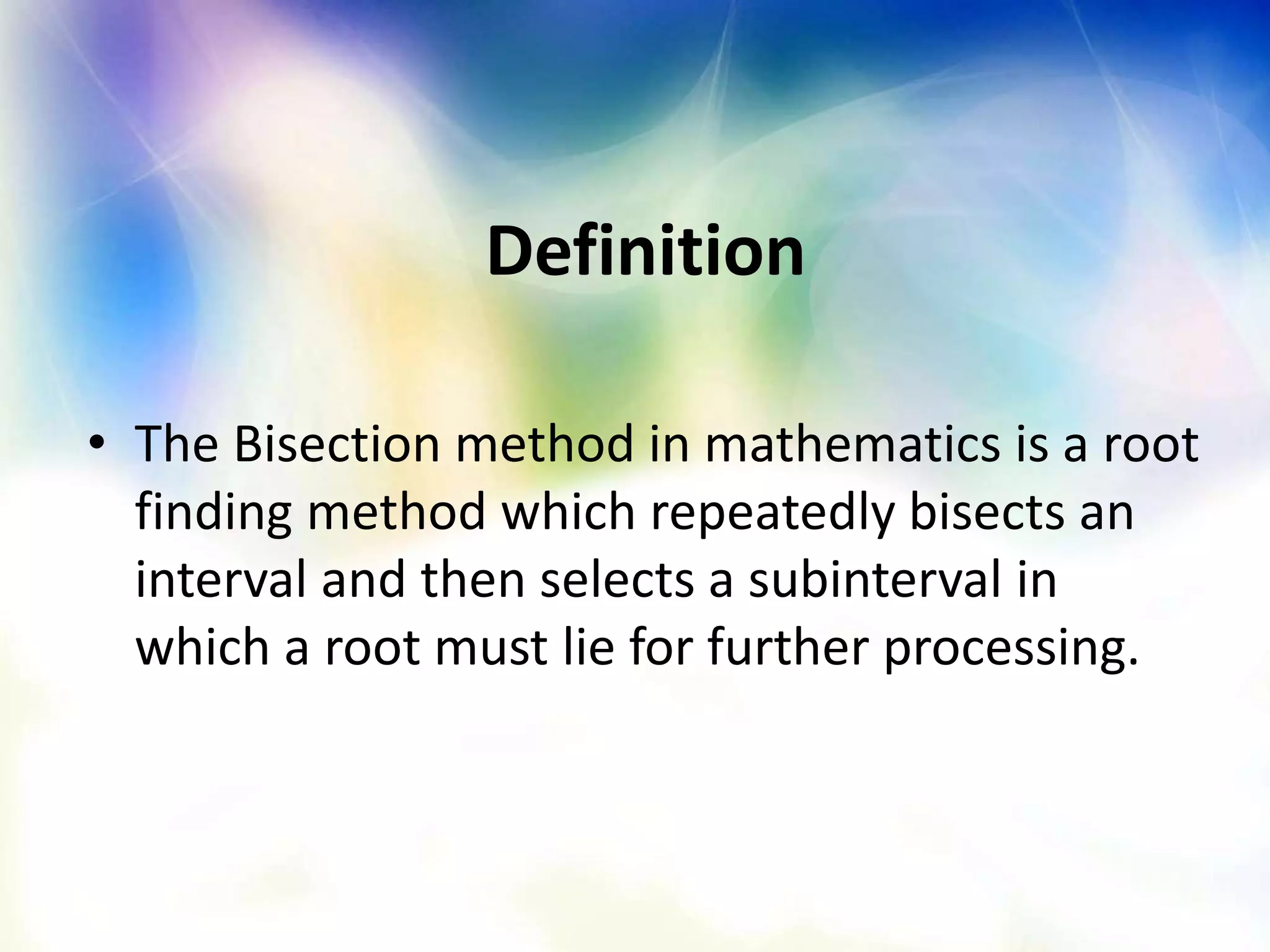 Definition
• The Bisection method in mathematics is a root
finding method which repeatedly bisects an
interval and then selects a subinterval in
which a root must lie for further processing.
 