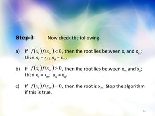 12
Step-3 Now check the following
a) If , then the root lies between x and xm;
then x = x ; xu = xm.
b) If , then the root lies between xm and xu;
then x = xm; xu = xu.
c) If , then the root is xm. Stop the algorithm
if this is true.
    0ml xfxf
    0ml xfxf
    0ml xfxf
 