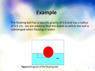 16
Example
The floating ball has a specific gravity of 0.6 and has a radius
of 5.5 cm. we are asked to find the depth to which the ball is
submerged when floating in water.
Figure 6 Diagram of the floating ball
 