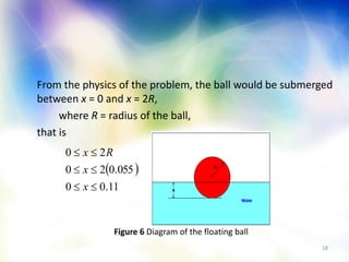 18
From the physics of the problem, the ball would be submerged
between x = 0 and x = 2R,
where R = radius of the ball,
that is
 
11.00
055.020
20



x
x
Rx
Figure 6 Diagram of the floating ball
 