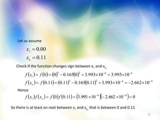 20
Let us assume
11.0
00.0


ux
x
Check if the function changes sign between x and xu .
       
        4423
4423
10662.210993.311.0165.011.011.0
10993.310993.30165.000




fxf
fxf
u
l
Hence
           010662.210993.311.00 44
 
ffxfxf ul
So there is at least on root between x and xu, that is between 0 and 0.11
 