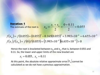 22
055.0
2
11.00
2




 u
m
xx
x 
       
           010655.610993.3055.00
10655.610993.3055.0165.0055.0055.0
54
5423




ffxfxf
fxf
ml
m
Iteration 1
The estimate of the root is
Hence the root is bracketed between xm and xu, that is, between 0.055 and
0.11. So, the lower and upper limits of the new bracket are
At this point, the absolute relative approximate error cannot be
calculated as we do not have a previous approximation.
11.0,055.0  ul xx
a
 