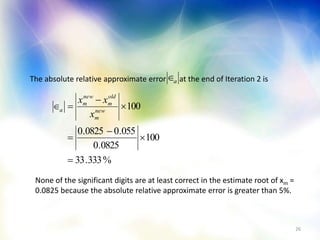 26
The absolute relative approximate error at the end of Iteration 2 isa
%333.33
100
0825.0
055.00825.0
100






 new
m
old
m
new
m
a
x
xx
None of the significant digits are at least correct in the estimate root of xm =
0.0825 because the absolute relative approximate error is greater than 5%.
 