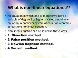 What is non-linear equation..??
• An equation in which one or more terms have a
variable of degree 2 or higher is called a nonlinear
equation. A nonlinear system of equations contains
at least one nonlinear equation.
• Non linear equation can be solved in these ways-
• 1. Bisection method.
• 2. False position method.
• 3. Newton Raphson method.
• 4. Secant method.
 