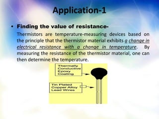 Application-1
• Finding the value of resistance-
Thermistors are temperature-measuring devices based on
the principle that the thermistor material exhibits a change in
electrical resistance with a change in temperature. By
measuring the resistance of the thermistor material, one can
then determine the temperature.
 