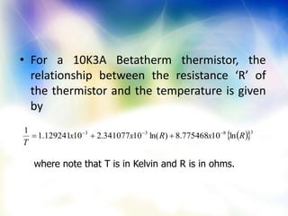 • For a 10K3A Betatherm thermistor, the
relationship between the resistance ‘R’ of
the thermistor and the temperature is given
by
where note that T is in Kelvin and R is in ohms.
  3833
ln10775468.8)ln(10341077.210129241.1
1
RxRxx
T


 