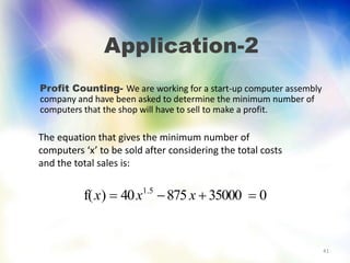 41
Application-2
Profit Counting- We are working for a start-up computer assembly
company and have been asked to determine the minimum number of
computers that the shop will have to sell to make a profit.
The equation that gives the minimum number of
computers ‘x’ to be sold after considering the total costs
and the total sales is:
03500087540)f( 5.1
 xxx
 