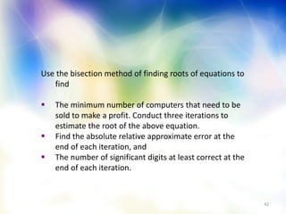 42
Use the bisection method of finding roots of equations to
find
 The minimum number of computers that need to be
sold to make a profit. Conduct three iterations to
estimate the root of the above equation.
 Find the absolute relative approximate error at the
end of each iteration, and
 The number of significant digits at least correct at the
end of each iteration.
 