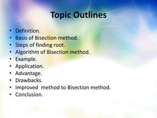 Topic Outlines
• Definition.
• Basis of Bisection method.
• Steps of finding root.
• Algorithm of Bisection method.
• Example.
• Application.
• Advantage.
• Drawbacks.
• Improved method to Bisection method.
• Conclusion.
 